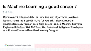 Is Machine Learning a good career ?
If you’re excited about data, automation, and algorithms, machine
learning is the right career move for you.With a background in
machine learning, you can get a high-paying job as a Machine Learning
Engineer, Data Scientist, NLP Scientist, Business Intelligence Developer,
or a Human-Centered Machine Learning Designer.
Yes, It is.
 