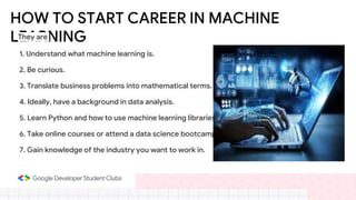 HOW TO START CAREER IN MACHINE
LEARNING
1. Understand what machine learning is.
2. Be curious.
3. Translate business problems into mathematical terms.
4. Ideally, have a background in data analysis.
5. Learn Python and how to use machine learning libraries.
6. Take online courses or attend a data science bootcamp.
7. Gain knowledge of the industry you want to work in.
They are
 