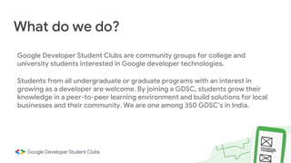 Google Developer Student Clubs are community groups for college and
university students interested in Google developer technologies.
Students from all undergraduate or graduate programs with an interest in
growing as a developer are welcome. By joining a GDSC, students grow their
knowledge in a peer-to-peer learning environment and build solutions for local
businesses and their community. We are one among 350 GDSC’s in India.
What do we do?
 
