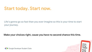 Start today. Start now.
Make your choices right, cause you have no second chance this time.
Life’s gonna go so fast than you ever imagine so this is your time to start
your journey.
 