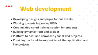 Web development
Developing designs and pages for our events
Working towards improving UI/UX
Curating dedicated training session for students
Building dynamic front end project
Platform to host and showcase your skilled projects
Providing backend to support to all the application and
live projects
 