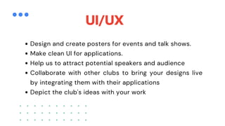 Design and create posters for events and talk shows.
Make clean Ul for applications.
Help us to attract potential speakers and audience
Collaborate with other clubs to bring your designs live
by integrating them with their applications
Depict the club's ideas with your work
UI/UX
 