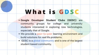 Google Developer Student Clubs (GDSC) are
community groups for college and university
students interested in exploring new technologies,
especially that of Google.
We provide a peer-to-peer learning environment and
build solutions for real life problems.
GDSC is a global community and is one of the largest
student based community.
W h a t i s G D S C
 