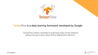 TensorFlow is a deep learning framework developed by Google.
TensorFlow makes it possible to build large deep neural networks
without having to worry about all the mathematics behind it.
 