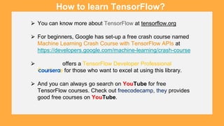 ⮚ You can know more about TensorFlow at tensorflow.org
⮚ For beginners, Google has set-up a free crash course named
Machine Learning Crash Course with TensorFlow APIs at
https://developers.google.com/machine-learning/crash-course
⮚ offers a TensorFlow Developer Professional
Certificate for those who want to excel at using this library.
⮚ And you can always go search on YouTube for free
TensorFlow courses. Check out freecodecamp, they provides
good free courses on YouTube.
How to learn TensorFlow?
 