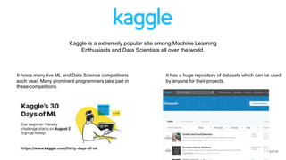 Kaggle is a extremely popular site among Machine Learning
Enthusiasts and Data Scientists all over the world.
It hosts many live ML and Data Science competitions
each year. Many prominent programmers take part in
these competitions.
It has a huge repository of datasets which can be used
by anyone for their projects.
 