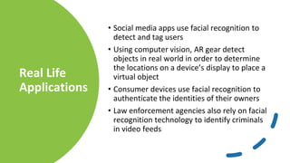 Real Life
Applications
• Social media apps use facial recognition to
detect and tag users
• Using computer vision, AR gear detect
objects in real world in order to determine
the locations on a device’s display to place a
virtual object
• Consumer devices use facial recognition to
authenticate the identities of their owners
• Law enforcement agencies also rely on facial
recognition technology to identify criminals
in video feeds
 