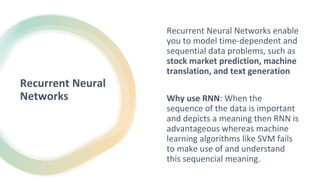 Recurrent Neural
Networks
Recurrent Neural Networks enable
you to model time-dependent and
sequential data problems, such as
stock market prediction, machine
translation, and text generation
Why use RNN: When the
sequence of the data is important
and depicts a meaning then RNN is
advantageous whereas machine
learning algorithms like SVM fails
to make use of and understand
this sequencial meaning.
 