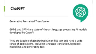 ChatGPT
Generative Pretrained Transformer
GPT-3 and GPT-4 are state-of-the-art language processing AI models
developed by OpenAI
They are capable of generating human-like text and have a wide
range of applications, including language translation, language
modelling, and generating text
 