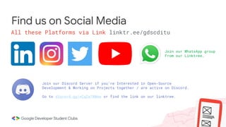 Find us on Social Media
All these Platforms via Link linktr.ee/gdscditu
Join our Discord Server if you’re Interested in Open-Source
Development & Working on Projects together / are active on Discord.
Go to discord.gg/xCqZe7NWew or find the link on our linktree.
Join our WhatsApp group
From our Linktree.
 