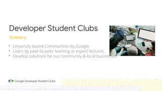Developer Student Clubs
• University based Communities by Google.
• Learn by peer-to-peer learning or expert lectures.
• Develop solutions for our community & local businesses.
Summary
 