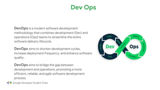 DevOps is a modern software development
methodology that combines development (Dev) and
operations (Ops) teams to streamline the entire
software delivery lifecycle.
DevOps aims to shorten development cycles,
increase deployment frequency, and enhance software
quality.
DevOps aims to bridge the gap between
development and operations, promoting a more
efficient, reliable, and agile software development
process.
Dev Ops
 
