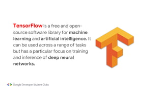 TensorFlow is a free and open-
source software library for machine
learning and artificial intelligence. It
can be used across a range of tasks
but has a particular focus on training
and inference of deep neural
networks.
 