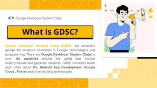 What is GDSC?
Google Developer Student Clubs (GDSC) are university
groups for students interested in Google Technologies and
programming. There are Google Developer Student Clubs in
over 110 countries around the world that include
undergraduate and graduate students. GDSC members teach
each other about ML, Android App Development, Google
Cloud , Flutter and other exciting technologies.
 