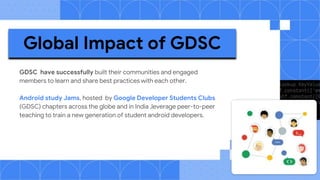 GDSC have successfully built their communities and engaged
members to learn and share best practices with each other.
Android study Jams, hosted by Google Developer Students Clubs
(GDSC) chapters across the globe and in India ,leverage peer-to-peer
teaching to train a new generation of student android developers.
Global Impact of GDSC
 