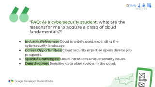 "FAQ: As a cybersecurity student, what are the
reasons for me to acquire a grasp of cloud
fundamentals?"
● Industry Relevance: Cloud is widely used, expanding the
cybersecurity landscape.
● Career Opportunities: Cloud security expertise opens diverse job
prospects.
● Speciﬁc Challenges: Cloud introduces unique security issues.
● Data Security: Sensitive data often resides in the cloud.
 