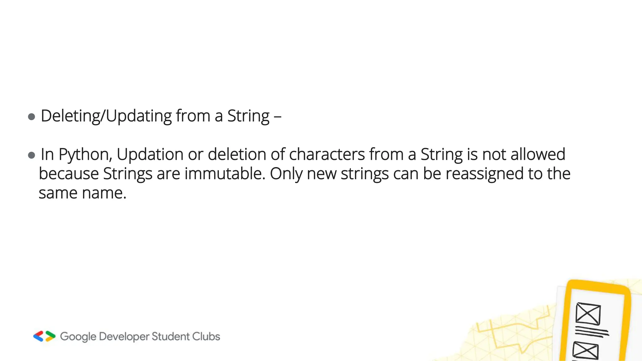 ● Deleting/Updating from a String – ● In Python, Updation or deletion of characters from a String is not allowed because Strings are immutable. Only new strings can be reassigned to the same name. 