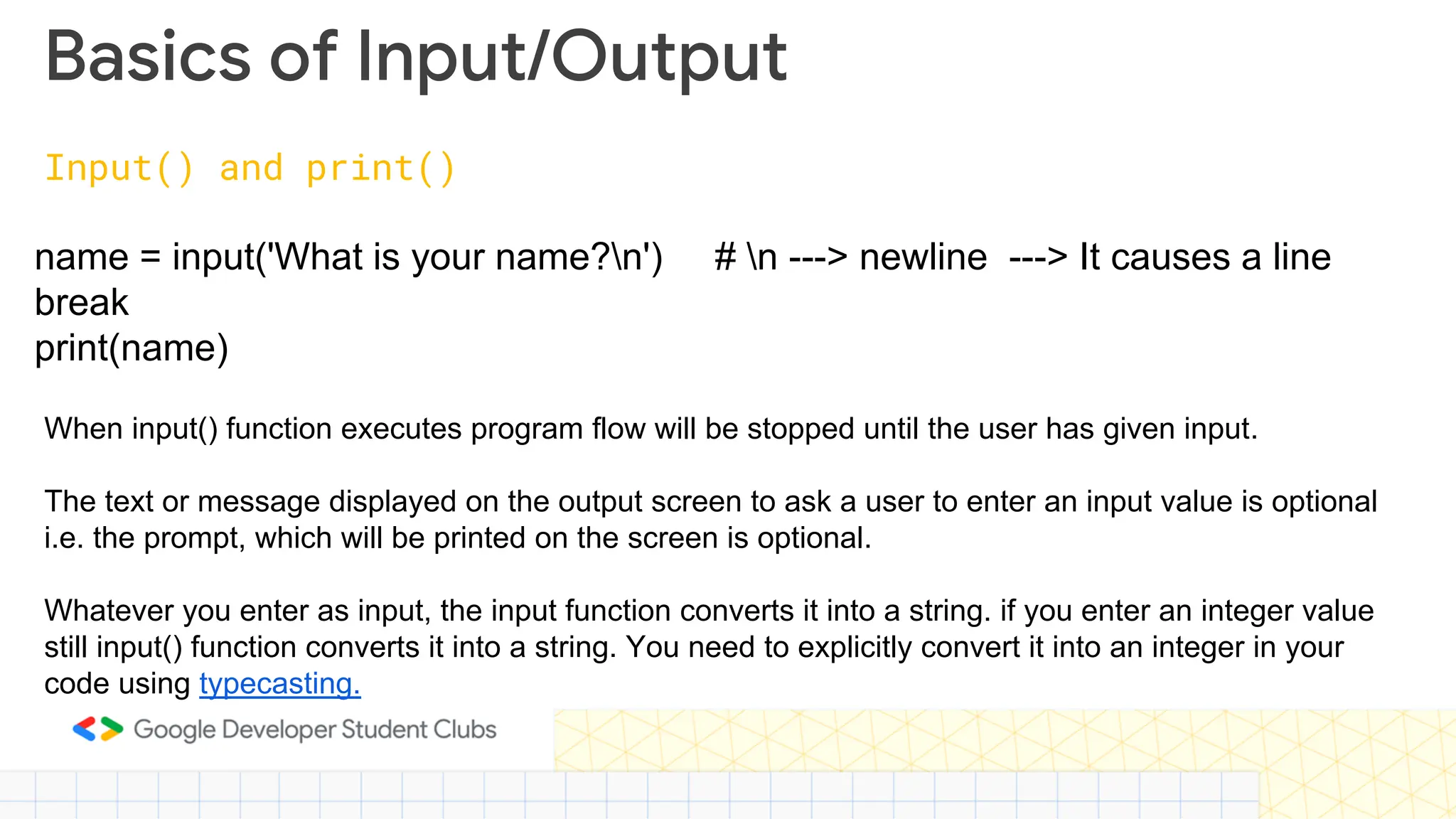 Basics of Input/Output Input() and print() name = input('What is your name?n') # n ---> newline ---> It causes a line break print(name) When input() function executes program flow will be stopped until the user has given input. The text or message displayed on the output screen to ask a user to enter an input value is optional i.e. the prompt, which will be printed on the screen is optional. Whatever you enter as input, the input function converts it into a string. if you enter an integer value still input() function converts it into a string. You need to explicitly convert it into an integer in your code using typecasting. 