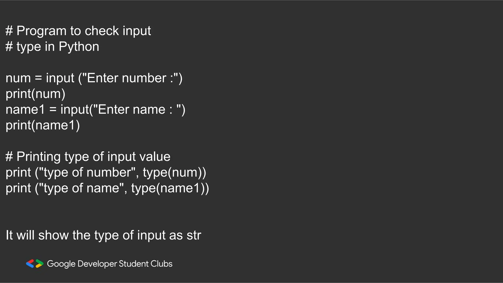 # Program to check input # type in Python num = input ("Enter number :") print(num) name1 = input("Enter name : ") print(name1) # Printing type of input value print ("type of number", type(num)) print ("type of name", type(name1)) It will show the type of input as str 