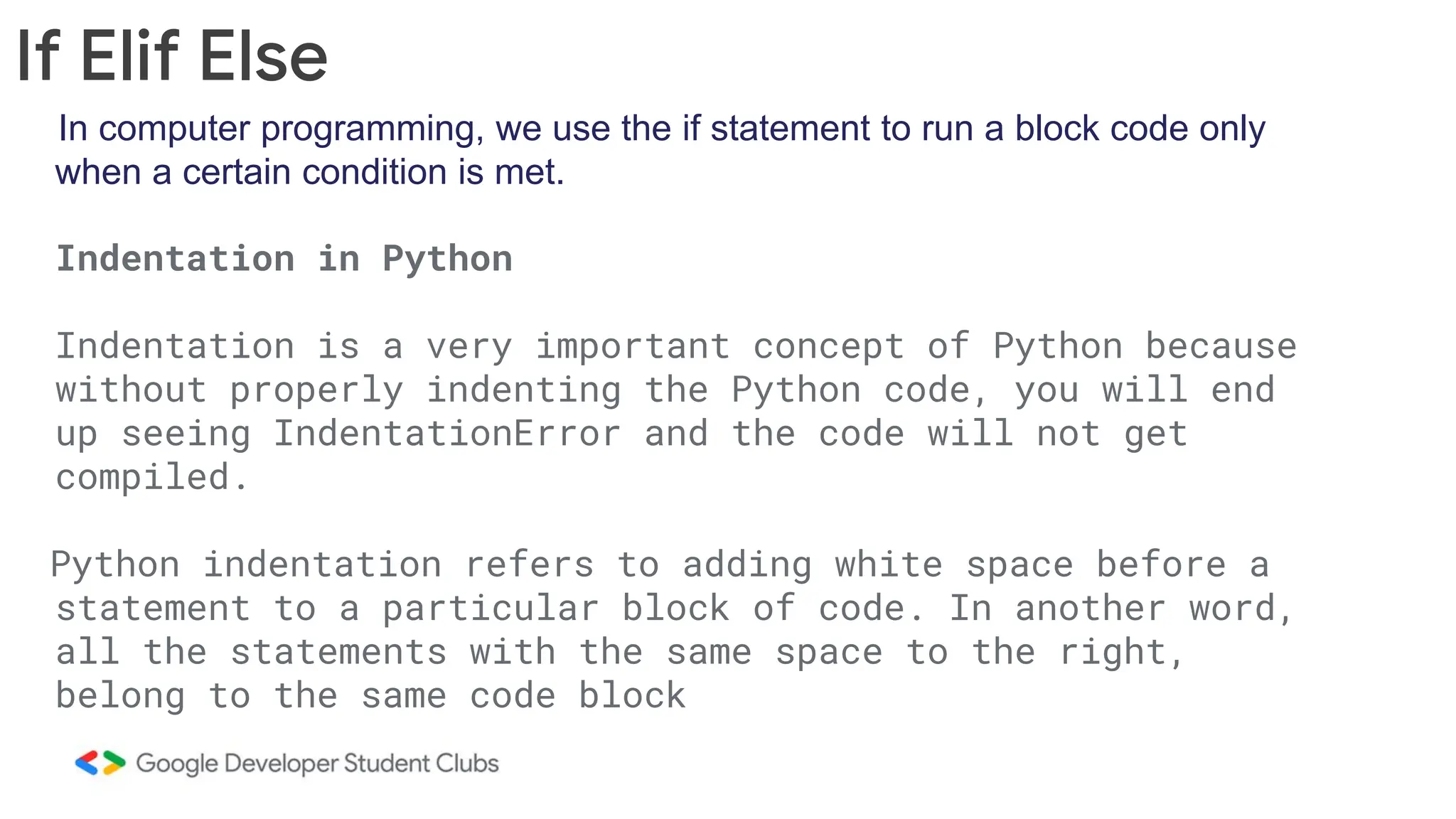 In computer programming, we use the if statement to run a block code only when a certain condition is met. Indentation in Python Indentation is a very important concept of Python because without properly indenting the Python code, you will end up seeing IndentationError and the code will not get compiled. Python indentation refers to adding white space before a statement to a particular block of code. In another word, all the statements with the same space to the right, belong to the same code block If Elif Else 