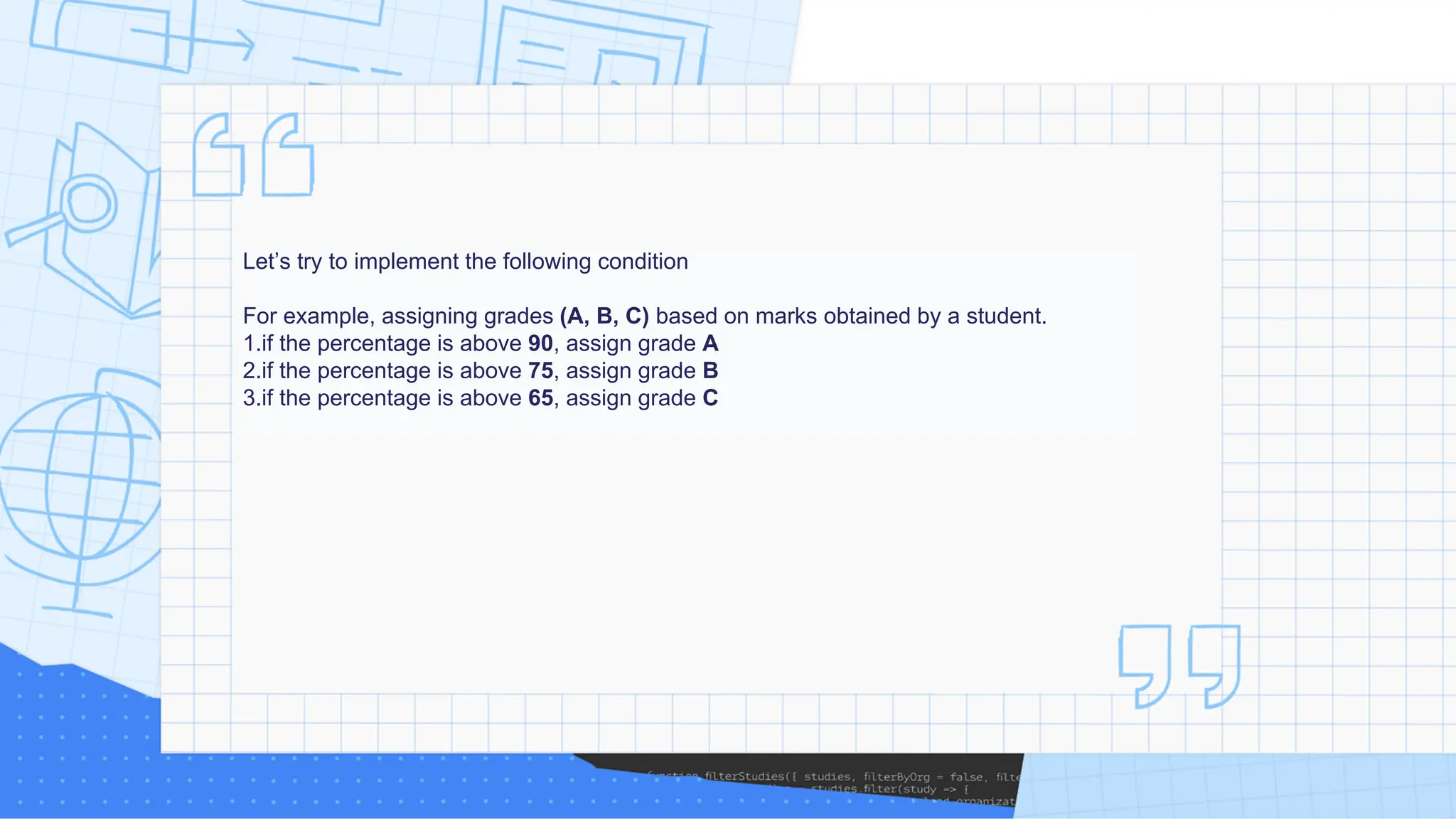 Let’s try to implement the following condition For example, assigning grades (A, B, C) based on marks obtained by a student. 1.if the percentage is above 90, assign grade A 2.if the percentage is above 75, assign grade B 3.if the percentage is above 65, assign grade C 