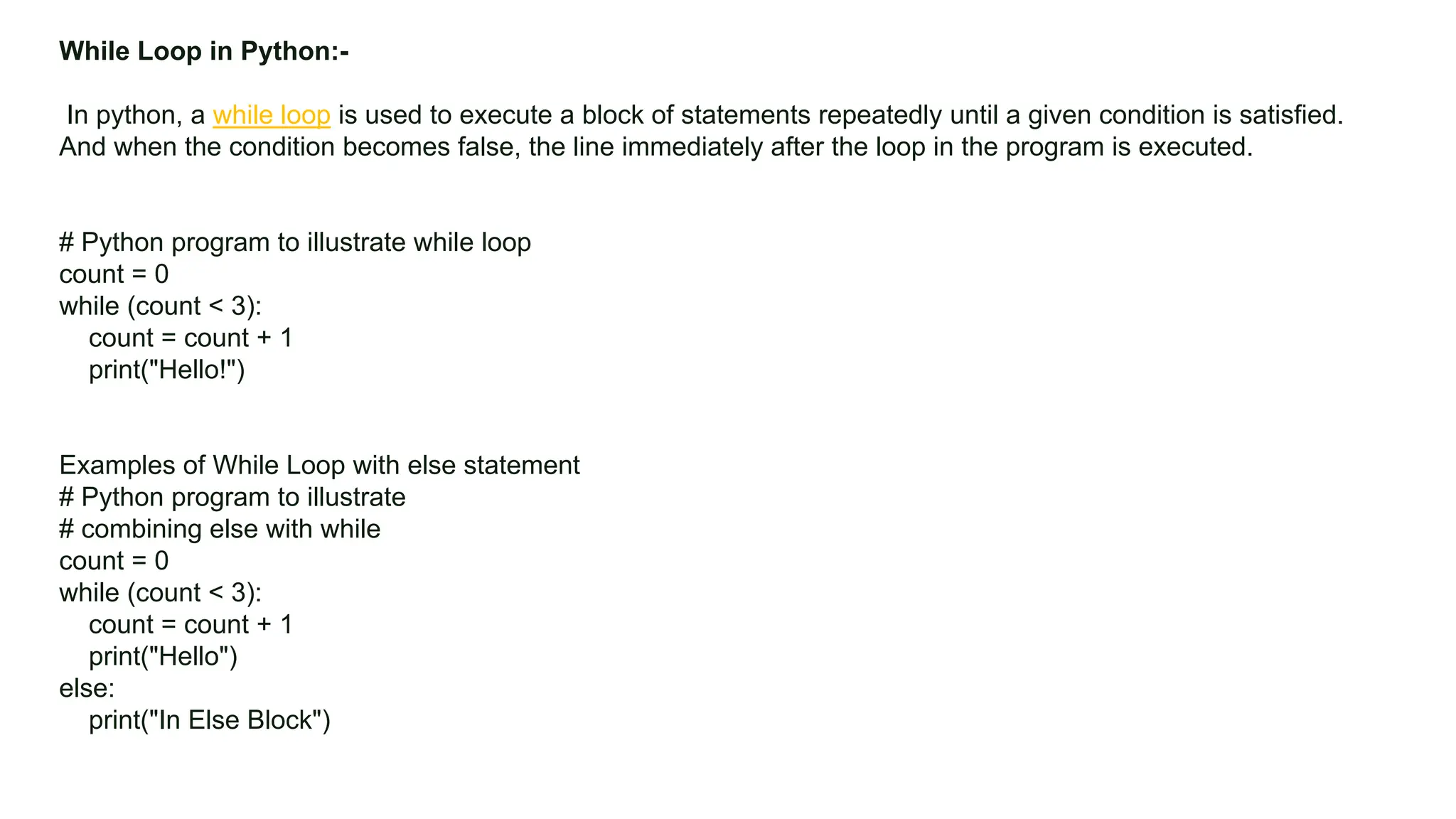 Colors, Charts, and Icons While Loop in Python:- In python, a while loop is used to execute a block of statements repeatedly until a given condition is satisfied. And when the condition becomes false, the line immediately after the loop in the program is executed. # Python program to illustrate while loop count = 0 while (count < 3): count = count + 1 print("Hello!") Examples of While Loop with else statement # Python program to illustrate # combining else with while count = 0 while (count < 3): count = count + 1 print("Hello") else: print("In Else Block") 