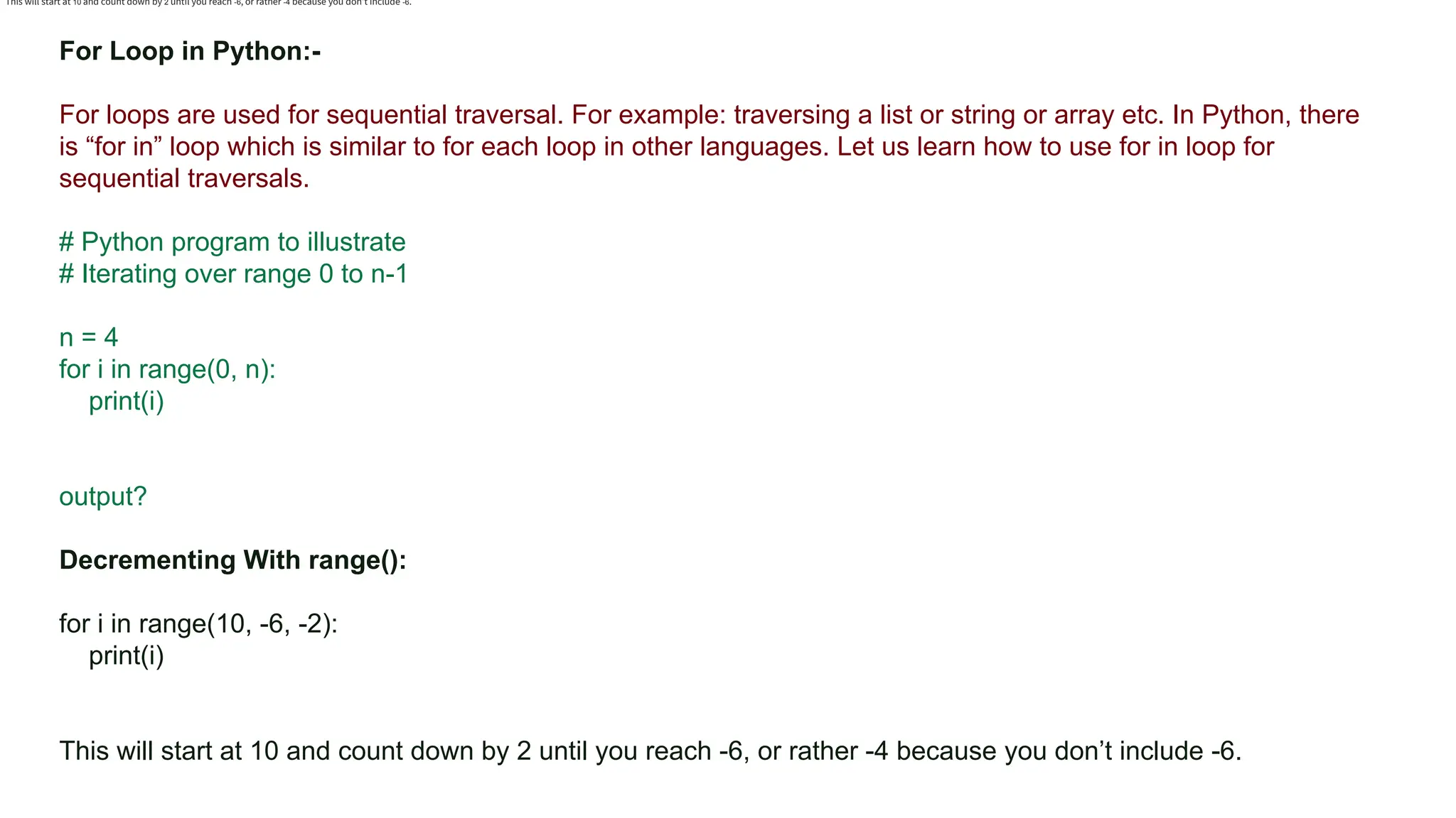 Colors, Charts, and Icons For Loop in Python:- For loops are used for sequential traversal. For example: traversing a list or string or array etc. In Python, there is “for in” loop which is similar to for each loop in other languages. Let us learn how to use for in loop for sequential traversals. # Python program to illustrate # Iterating over range 0 to n-1 n = 4 for i in range(0, n): print(i) output? Decrementing With range(): for i in range(10, -6, -2): print(i) This will start at 10 and count down by 2 until you reach -6, or rather -4 because you don’t include -6. This will start at 10 and count down by 2 until you reach -6, or rather -4 because you don’t include -6. 