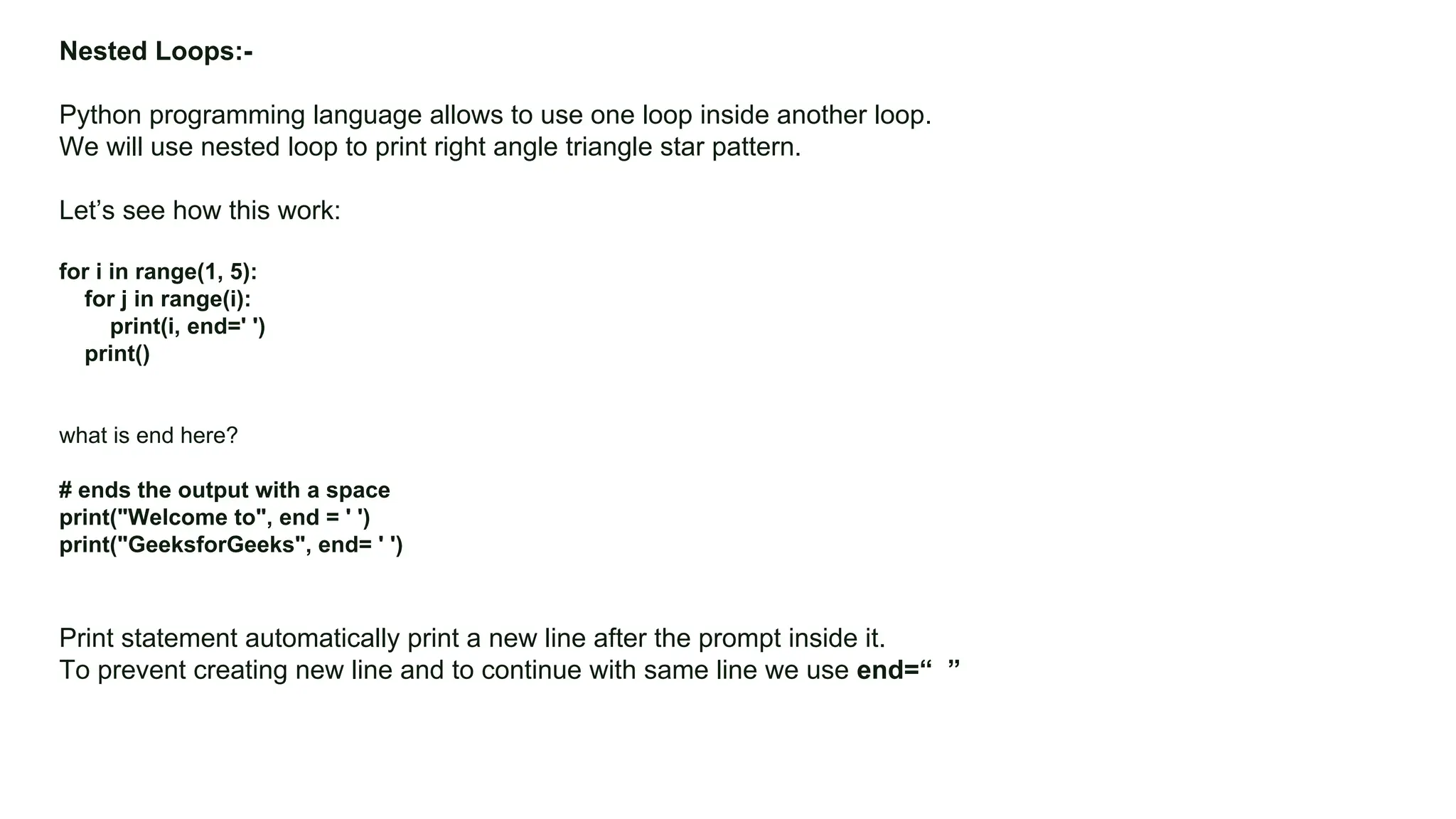 Colors, Charts, and Icons Nested Loops:- Python programming language allows to use one loop inside another loop. We will use nested loop to print right angle triangle star pattern. Let’s see how this work: for i in range(1, 5): for j in range(i): print(i, end=' ') print() what is end here? # ends the output with a space print("Welcome to", end = ' ') print("GeeksforGeeks", end= ' ') Print statement automatically print a new line after the prompt inside it. To prevent creating new line and to continue with same line we use end=“ ” 