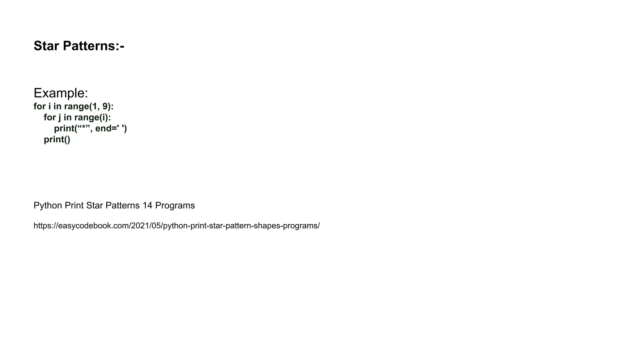 Star Patterns:- Example: for i in range(1, 9): for j in range(i): print(“*”, end=' ') print() Python Print Star Patterns 14 Programs https://easycodebook.com/2021/05/python-print-star-pattern-shapes-programs/ 