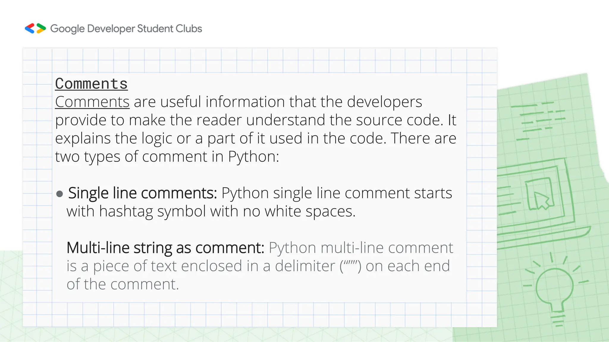 Comments Comments are useful information that the developers provide to make the reader understand the source code. It explains the logic or a part of it used in the code. There are two types of comment in Python: ● Single line comments: Python single line comment starts with hashtag symbol with no white spaces. Multi-line string as comment: Python multi-line comment is a piece of text enclosed in a delimiter (“””) on each end of the comment. 