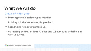 Goals of this year
• Learning various technologies together.
• Building solutions to real-world problems.
• Recognising rising stars among us.
• Connecting with other communities and collaborating with them in
various events.
What we will do
 