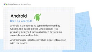 Android
What is Android?
Android is an operating system developed by
Google. It is based on the Linux Kernel. It is
primarily designed for touchscreen devices like
smartphones and tablets.
Android’s user interface involves direct interaction
with the device.
 
