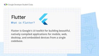 Flutter
What is Flutter?
Flutter is Google's UI toolkit for building beautiful,
natively compiled applications for mobile, web,
desktop, and embedded devices from a single
codebase.
 