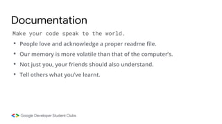 • People love and acknowledge a proper readme file.
• Our memory is more volatile than that of the computer’s.
• Not just you, your friends should also understand.
• Tell others what you’ve learnt.
Make your code speak to the world.
Documentation
 