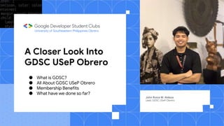 A Closer Look Into
GDSC USeP Obrero
John Roice M. Aldeza
Lead, GDSC USeP Obrero
University of Southeastern Philippines Obrero
● What is GDSC?
● All About GDSC USeP Obrero
● Membership Benefits
● What have we done so far?
 