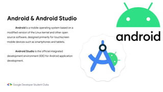 Android & Android Studio
Android is a mobile operating system based on a
modified version of the Linux kernel and other open
source software, designed primarily for touchscreen
mobile devices such as smartphones and tablets.
Android Studio is the official integrated
development environment (IDE) for Android application
development.
 
