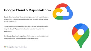 Google Cloud & Maps Platform
Google Cloud is a suite of cloud computing services that runs on the same
infrastructure that Google uses for its end-user products, such as Google
Search and YouTube.
Google Maps Platform is a suite of APIs and SDKs that allow developers to
integrate Google Maps and other location-based services into their
applications.
Both Google Cloud and Google Maps Platform can be used as add-ons for
developers looking to integrate them in their applications.
 