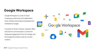 Google Workspace
Google Workspace is a suite of cloud
computing, productivity and collaboration
tools, software and products developed and
marketed by Google.
It consists of Gmail, Contacts, Calendar, Meet
and Chat for communication; Currents for
employee engagement; Drive for storage; and
the Google Docs Editors suite for content
creation.
 