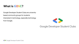 What is GDSC?
Google Developer Student Clubs are university
based community groups for students
interested in technology, especially technology
from Google.
 