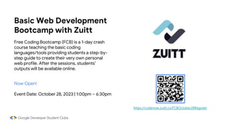 Basic Web Development
Bootcamp with Zuitt
Free Coding Bootcamp (FCB) is a 1-day crash
course teaching the basic coding
languages/tools providing students a step-by-
step guide to create their very own personal
web profile. After the sessions, students’
outputs will be available online.
Now Open!
Event Date: October 28, 2023 | 1:00pm – 6:30pm
https://codenow.zuitt.co/FCBOctober28Register
 