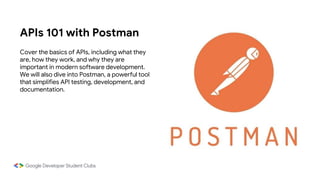 APIs 101 with Postman
Cover the basics of APIs, including what they
are, how they work, and why they are
important in modern software development.
We will also dive into Postman, a powerful tool
that simplifies API testing, development, and
documentation.
 