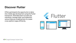 Discover Flutter
Offers participants the opportunity to delve
into mobile app development using the Flutter
framework. Attendees learn to build user
interfaces, manage state, and implement
various features, enabling them to create
cross-platform apps efficiently.
 