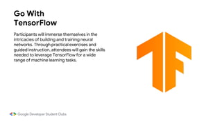 Go With
TensorFlow
Participants will immerse themselves in the
intricacies of building and training neural
networks. Through practical exercises and
guided instruction, attendees will gain the skills
needed to leverage TensorFlow for a wide
range of machine learning tasks.
 
