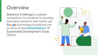 Overview
Solutions Challenge is a global
competition for students to develop
innovative solutions that mainly use
Google technology to address one
or more of the United Nations’ 17
Sustainable Development Goals
(SDGs).
 