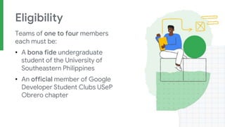 Eligibility
Teams of one to four members
each must be:
• A bona fide undergraduate
student of the University of
Southeastern Philippines
• An official member of Google
Developer Student Clubs USeP
Obrero chapter
 