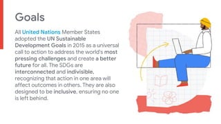 Goals
All United Nations Member States
adopted the UN Sustainable
Development Goals in 2015 as a universal
call to action to address the world's most
pressing challenges and create a better
future for all. The SDGs are
interconnected and indivisible,
recognizing that action in one area will
affect outcomes in others. They are also
designed to be inclusive, ensuring no one
is left behind.
 