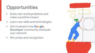 Opportunities
• Solve real-world problems and
make a positive impact
• Learn new skills and technologies
• Get involved in the Google
Developer community and build
your network
• Win prizes and recognition
 