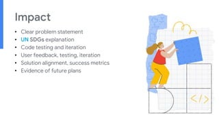 Impact
• Clear problem statement
• UN SDGs explanation
• Code testing and iteration
• User feedback, testing, iteration
• Solution alignment, success metrics
• Evidence of future plans
 