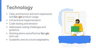 Technology
• Clear architecture and tech explanation
and Google product usage
• Full technical implementation
• Code testing and iteration
• Addressed coding challenges and
guidance
• Working demo and effective Google
tech use
• Scalability and structural adaptability
 
