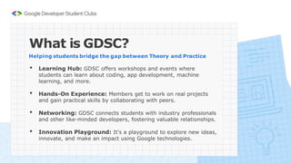 What is GDSC?
Helping students bridge the gap between Theory and Practice
• Learning Hub: GDSC offers workshops and events where
students can learn about coding, app development, machine
learning, and more.
• Hands-On Experience: Members get to work on real projects
and gain practical skills by collaborating with peers.
• Networking: GDSC connects students with industry professionals
and other like-minded developers, fostering valuable relationships.
• Innovation Playground: It's a playground to explore new ideas,
innovate, and make an impact using Google technologies.
 